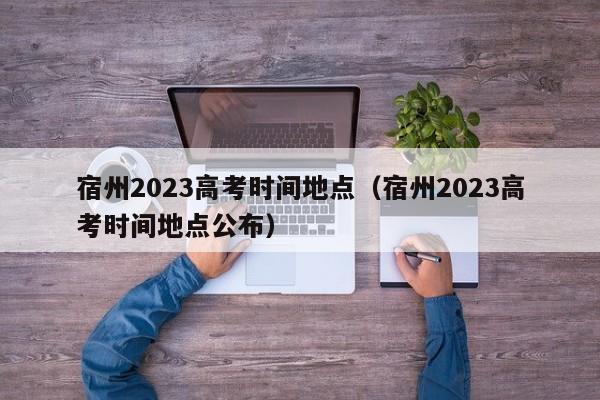 宿州2023高考时间地点（宿州2023高考时间地点公布）