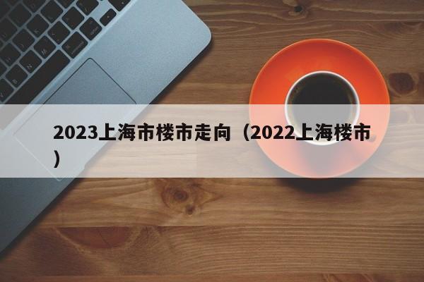 2023上海市楼市走向（2022上海楼市）