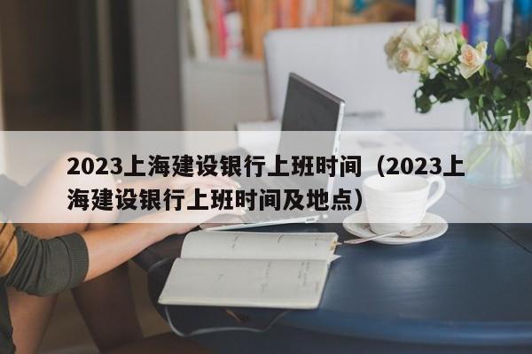 2023上海建设银行上班时间（2023上海建设银行上班时间及地点）