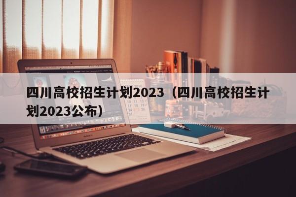 四川高校招生计划2023（四川高校招生计划2023公布）